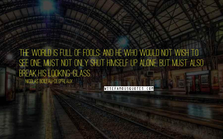 Nicolas Boileau-Despreaux Quotes: The world is full of fools; and he who would not wish to see one, must not only shut himself up alone, but must also break his looking-glass.