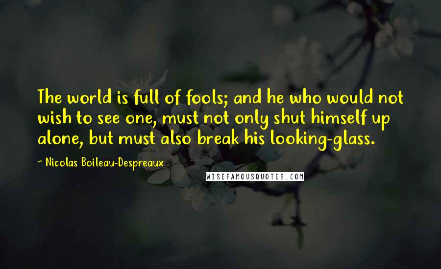 Nicolas Boileau-Despreaux Quotes: The world is full of fools; and he who would not wish to see one, must not only shut himself up alone, but must also break his looking-glass.