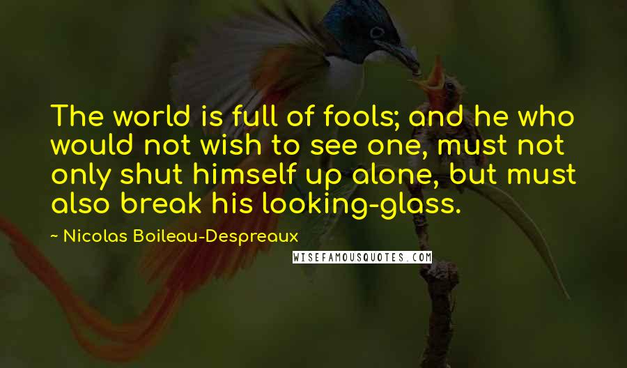 Nicolas Boileau-Despreaux Quotes: The world is full of fools; and he who would not wish to see one, must not only shut himself up alone, but must also break his looking-glass.