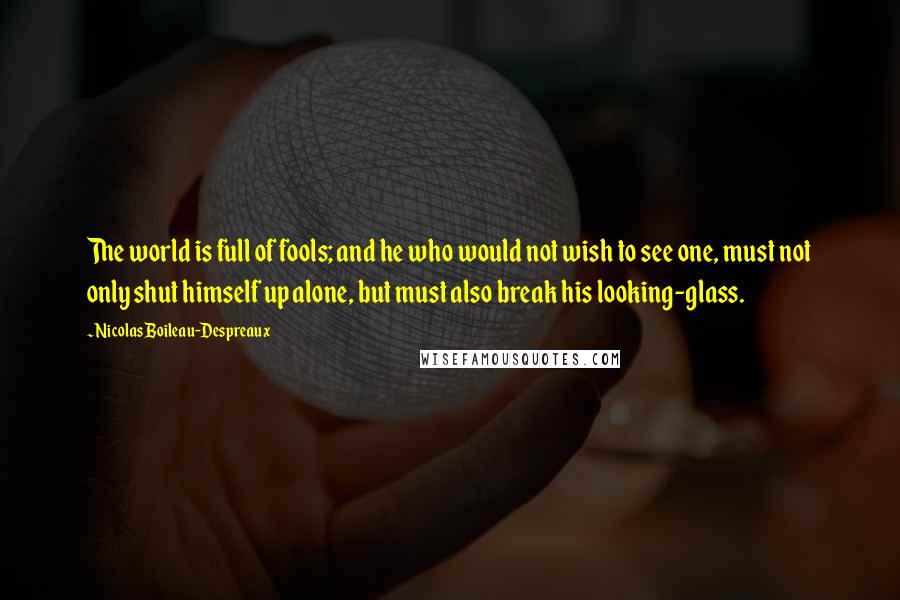 Nicolas Boileau-Despreaux Quotes: The world is full of fools; and he who would not wish to see one, must not only shut himself up alone, but must also break his looking-glass.