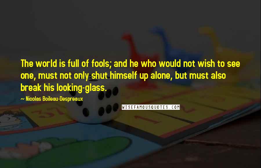 Nicolas Boileau-Despreaux Quotes: The world is full of fools; and he who would not wish to see one, must not only shut himself up alone, but must also break his looking-glass.