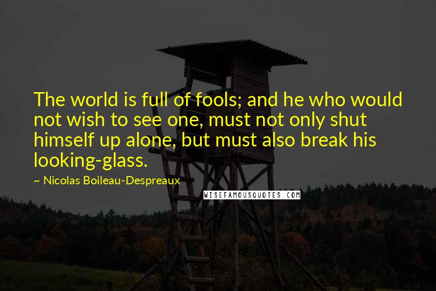 Nicolas Boileau-Despreaux Quotes: The world is full of fools; and he who would not wish to see one, must not only shut himself up alone, but must also break his looking-glass.