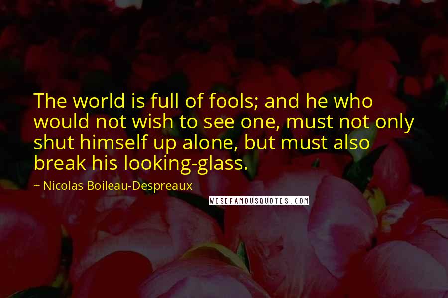 Nicolas Boileau-Despreaux Quotes: The world is full of fools; and he who would not wish to see one, must not only shut himself up alone, but must also break his looking-glass.