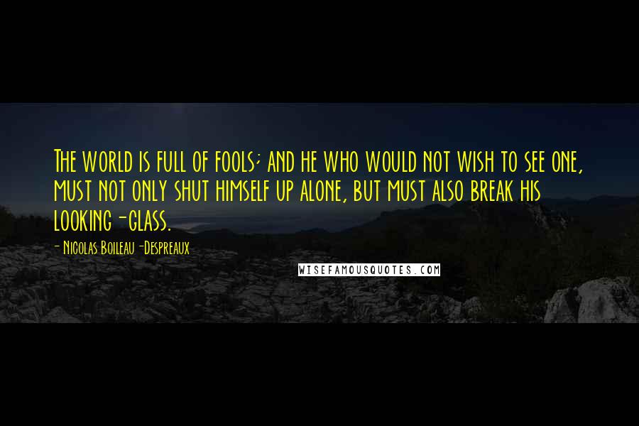 Nicolas Boileau-Despreaux Quotes: The world is full of fools; and he who would not wish to see one, must not only shut himself up alone, but must also break his looking-glass.