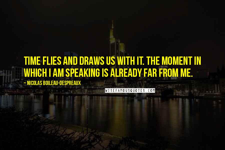 Nicolas Boileau-Despreaux Quotes: Time flies and draws us with it. The moment in which I am speaking is already far from me.