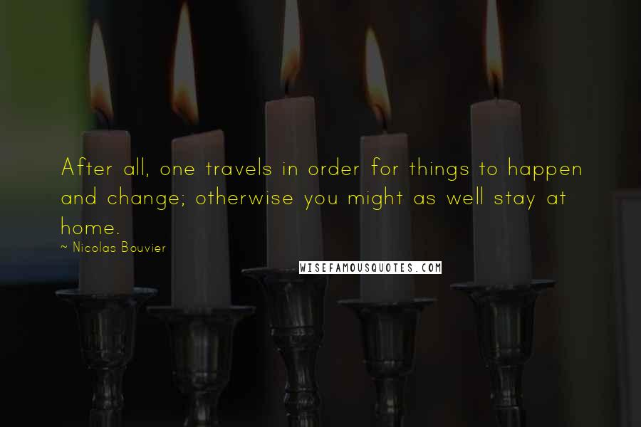 Nicolas Bouvier Quotes: After all, one travels in order for things to happen and change; otherwise you might as well stay at home.