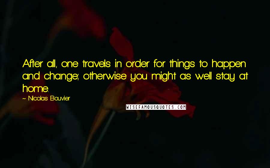 Nicolas Bouvier Quotes: After all, one travels in order for things to happen and change; otherwise you might as well stay at home.