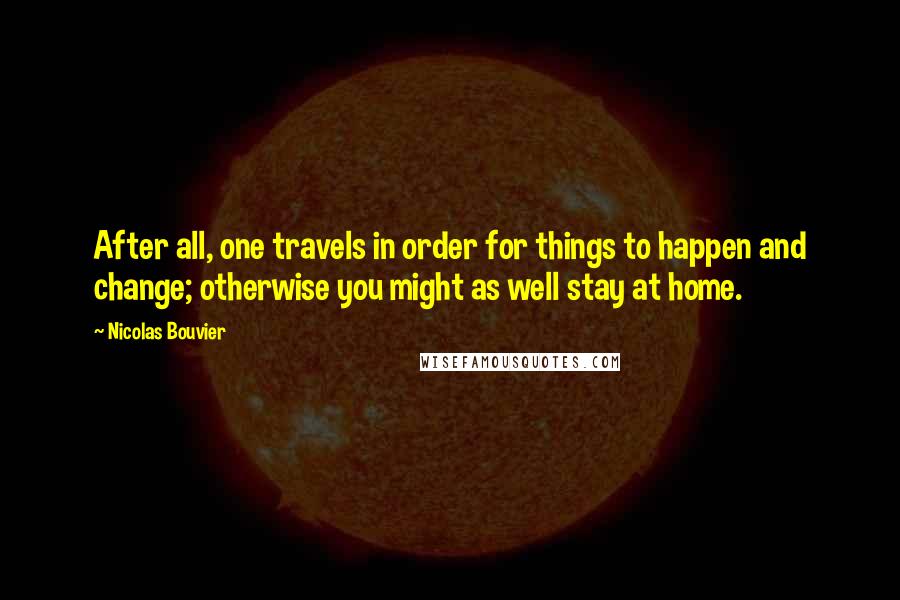 Nicolas Bouvier Quotes: After all, one travels in order for things to happen and change; otherwise you might as well stay at home.