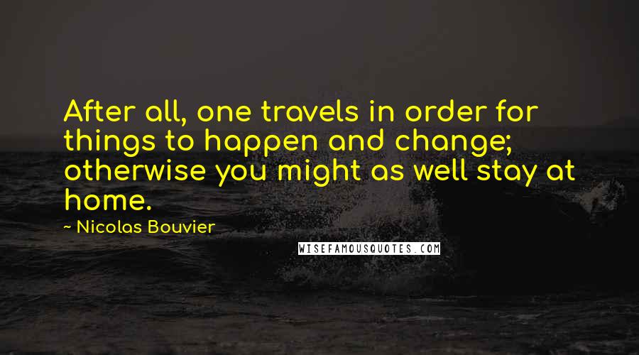 Nicolas Bouvier Quotes: After all, one travels in order for things to happen and change; otherwise you might as well stay at home.
