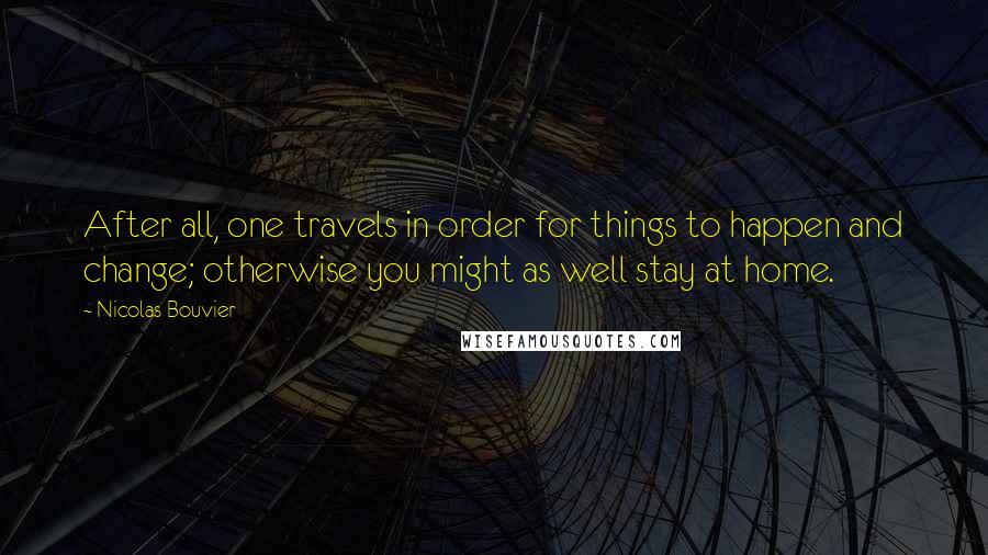 Nicolas Bouvier Quotes: After all, one travels in order for things to happen and change; otherwise you might as well stay at home.