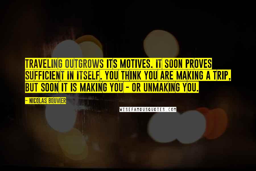 Nicolas Bouvier Quotes: Traveling outgrows its motives. It soon proves sufficient in itself. You think you are making a trip, but soon it is making you - or unmaking you.