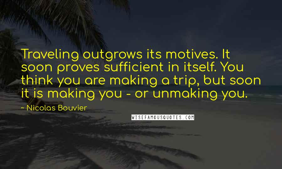 Nicolas Bouvier Quotes: Traveling outgrows its motives. It soon proves sufficient in itself. You think you are making a trip, but soon it is making you - or unmaking you.
