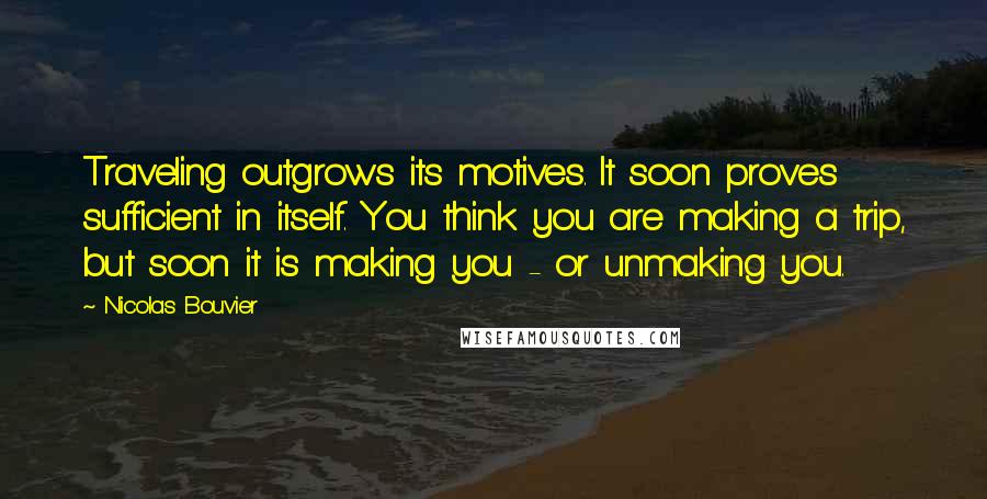 Nicolas Bouvier Quotes: Traveling outgrows its motives. It soon proves sufficient in itself. You think you are making a trip, but soon it is making you - or unmaking you.