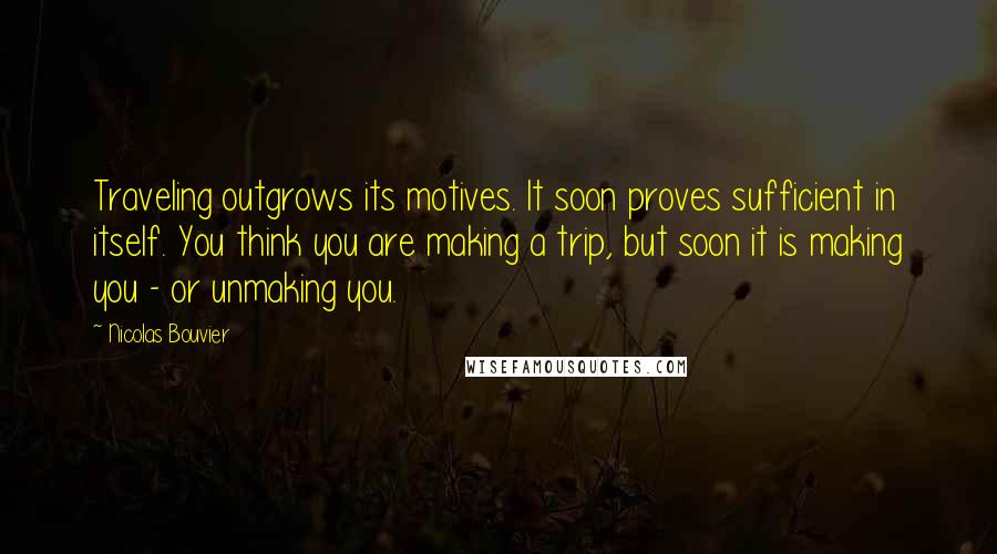 Nicolas Bouvier Quotes: Traveling outgrows its motives. It soon proves sufficient in itself. You think you are making a trip, but soon it is making you - or unmaking you.