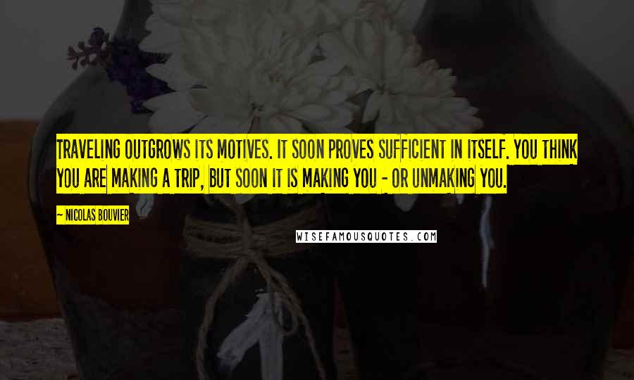 Nicolas Bouvier Quotes: Traveling outgrows its motives. It soon proves sufficient in itself. You think you are making a trip, but soon it is making you - or unmaking you.