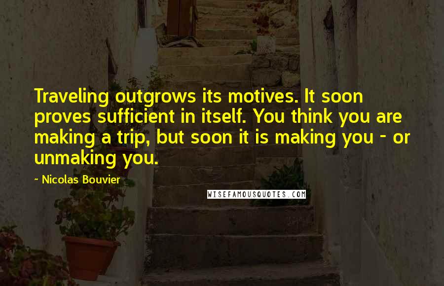 Nicolas Bouvier Quotes: Traveling outgrows its motives. It soon proves sufficient in itself. You think you are making a trip, but soon it is making you - or unmaking you.