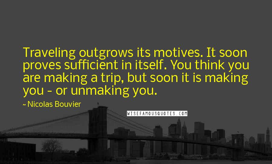 Nicolas Bouvier Quotes: Traveling outgrows its motives. It soon proves sufficient in itself. You think you are making a trip, but soon it is making you - or unmaking you.