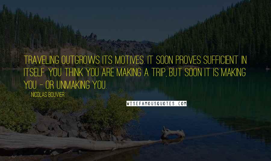 Nicolas Bouvier Quotes: Traveling outgrows its motives. It soon proves sufficient in itself. You think you are making a trip, but soon it is making you - or unmaking you.