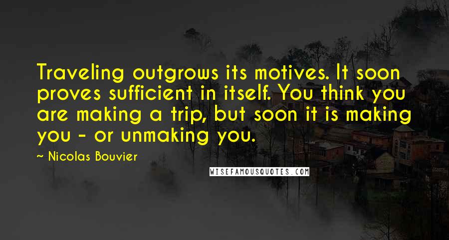 Nicolas Bouvier Quotes: Traveling outgrows its motives. It soon proves sufficient in itself. You think you are making a trip, but soon it is making you - or unmaking you.