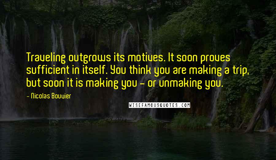 Nicolas Bouvier Quotes: Traveling outgrows its motives. It soon proves sufficient in itself. You think you are making a trip, but soon it is making you - or unmaking you.