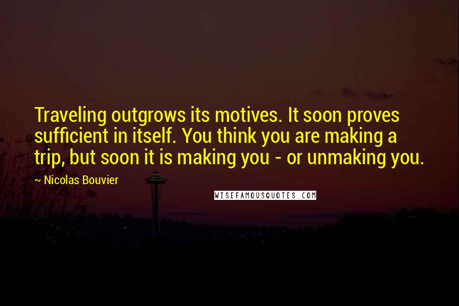 Nicolas Bouvier Quotes: Traveling outgrows its motives. It soon proves sufficient in itself. You think you are making a trip, but soon it is making you - or unmaking you.
