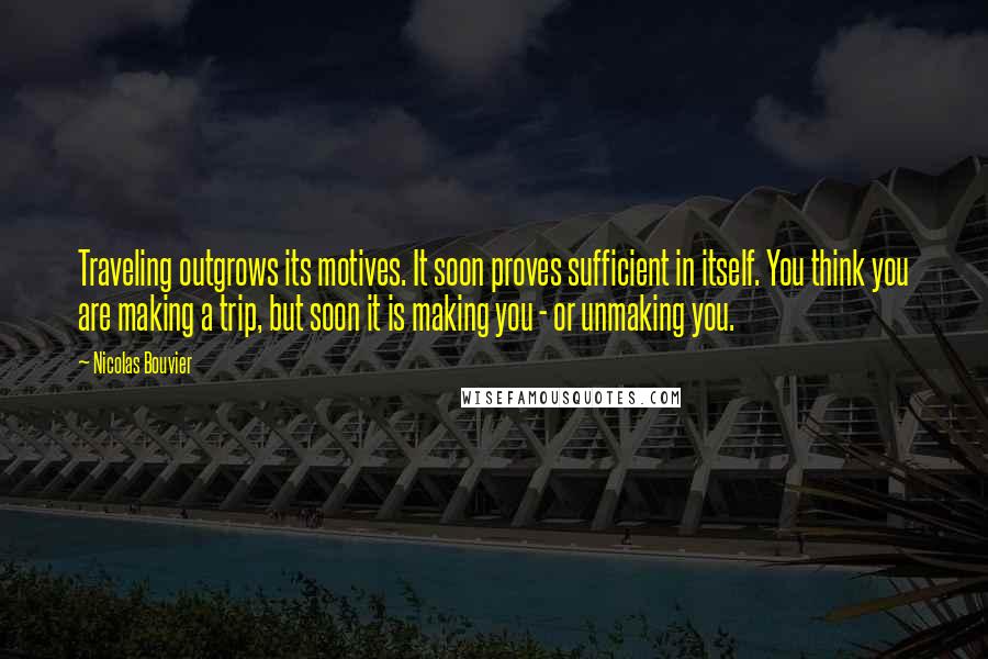 Nicolas Bouvier Quotes: Traveling outgrows its motives. It soon proves sufficient in itself. You think you are making a trip, but soon it is making you - or unmaking you.