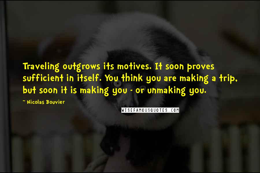 Nicolas Bouvier Quotes: Traveling outgrows its motives. It soon proves sufficient in itself. You think you are making a trip, but soon it is making you - or unmaking you.
