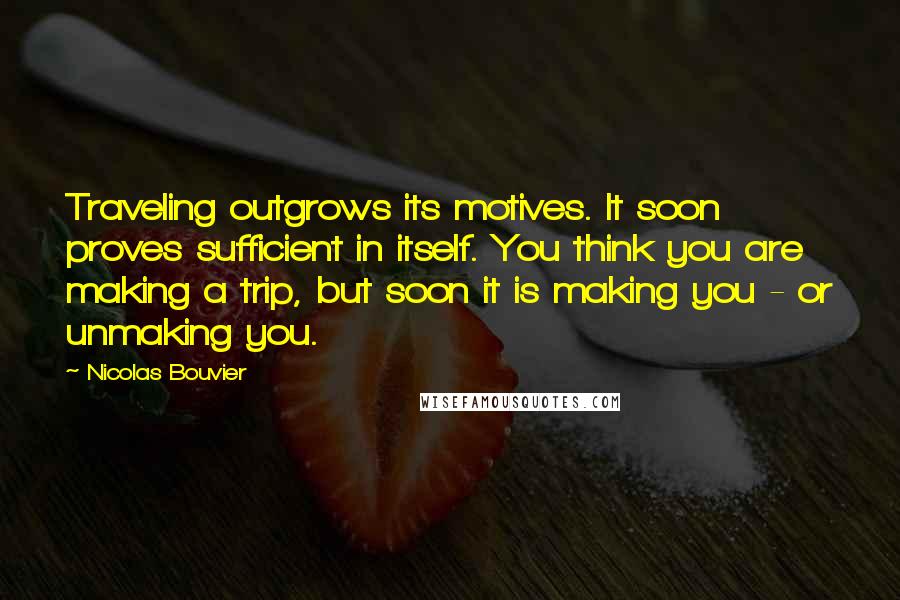 Nicolas Bouvier Quotes: Traveling outgrows its motives. It soon proves sufficient in itself. You think you are making a trip, but soon it is making you - or unmaking you.