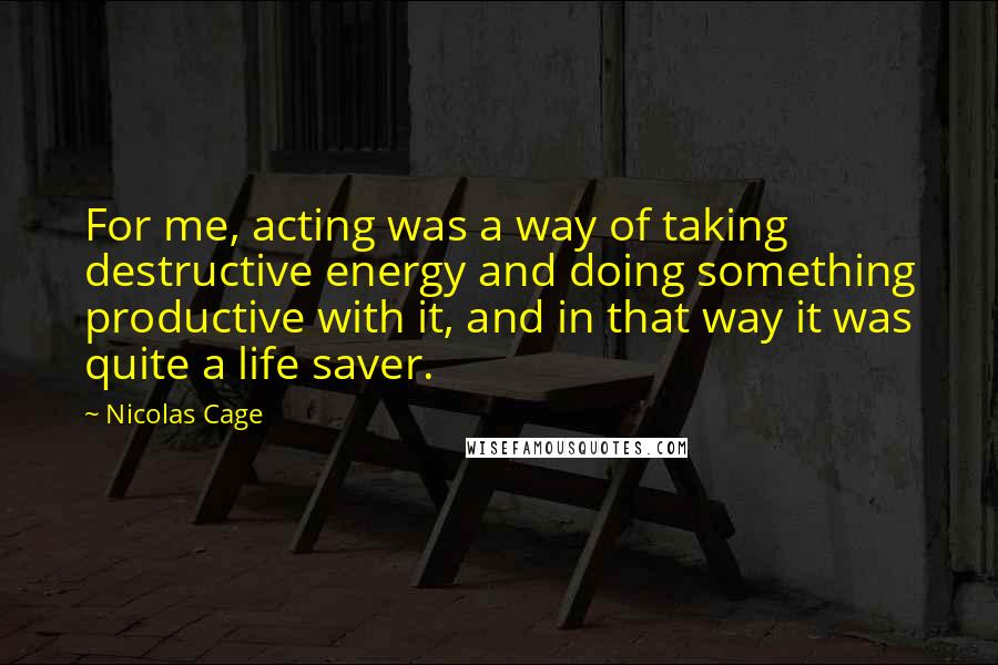 Nicolas Cage Quotes: For me, acting was a way of taking destructive energy and doing something productive with it, and in that way it was quite a life saver.