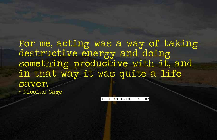 Nicolas Cage Quotes: For me, acting was a way of taking destructive energy and doing something productive with it, and in that way it was quite a life saver.