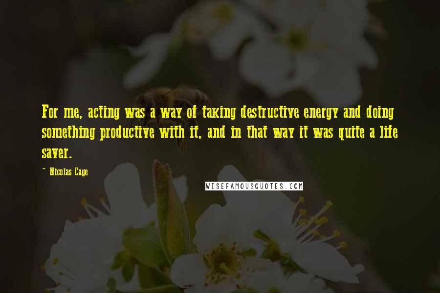 Nicolas Cage Quotes: For me, acting was a way of taking destructive energy and doing something productive with it, and in that way it was quite a life saver.