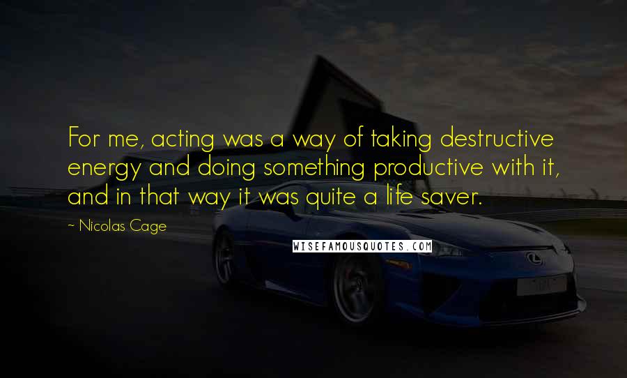 Nicolas Cage Quotes: For me, acting was a way of taking destructive energy and doing something productive with it, and in that way it was quite a life saver.