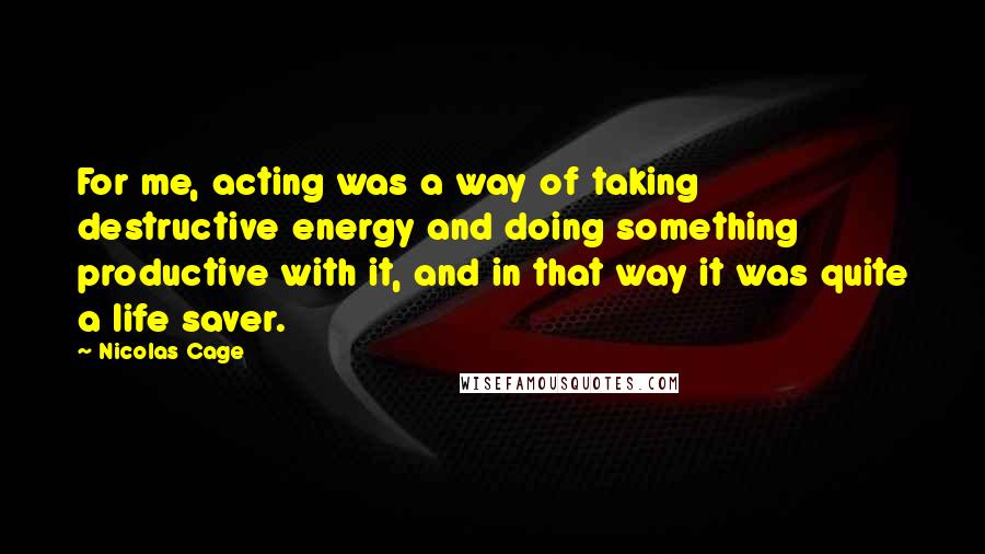 Nicolas Cage Quotes: For me, acting was a way of taking destructive energy and doing something productive with it, and in that way it was quite a life saver.