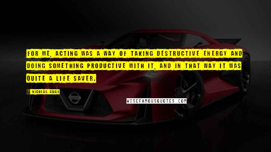 Nicolas Cage Quotes: For me, acting was a way of taking destructive energy and doing something productive with it, and in that way it was quite a life saver.