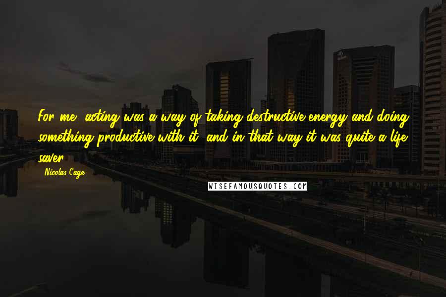 Nicolas Cage Quotes: For me, acting was a way of taking destructive energy and doing something productive with it, and in that way it was quite a life saver.