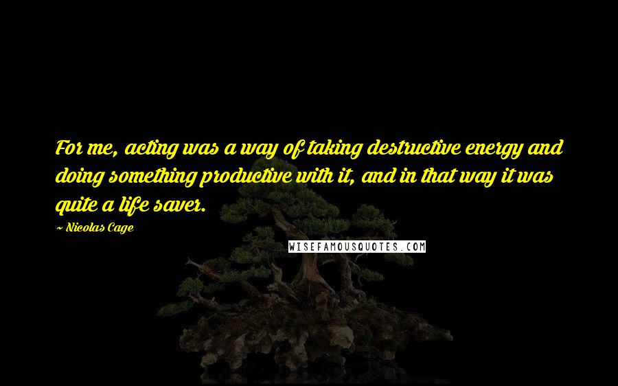 Nicolas Cage Quotes: For me, acting was a way of taking destructive energy and doing something productive with it, and in that way it was quite a life saver.