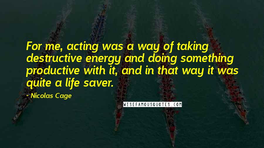 Nicolas Cage Quotes: For me, acting was a way of taking destructive energy and doing something productive with it, and in that way it was quite a life saver.