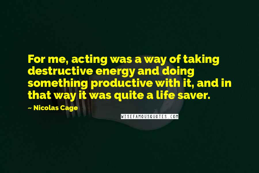 Nicolas Cage Quotes: For me, acting was a way of taking destructive energy and doing something productive with it, and in that way it was quite a life saver.