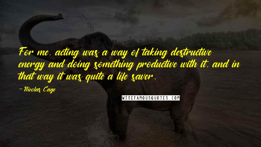 Nicolas Cage Quotes: For me, acting was a way of taking destructive energy and doing something productive with it, and in that way it was quite a life saver.