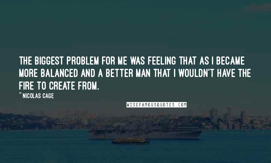 Nicolas Cage Quotes: The biggest problem for me was feeling that as I became more balanced and a better man that I wouldn't have the fire to create from.