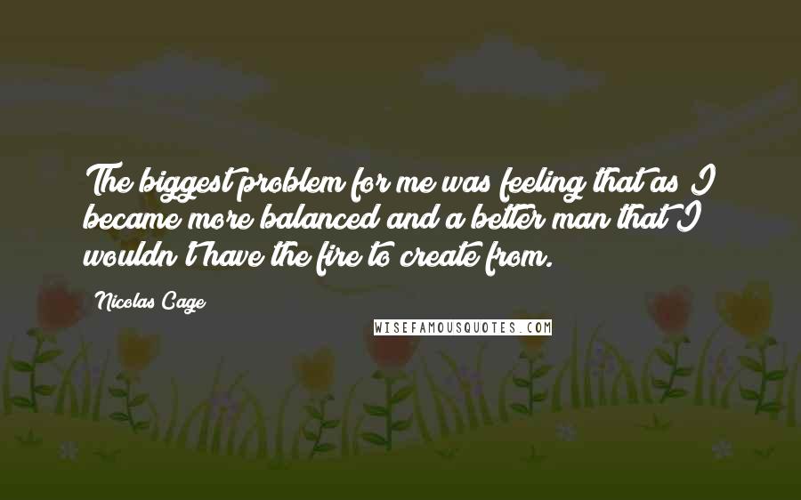 Nicolas Cage Quotes: The biggest problem for me was feeling that as I became more balanced and a better man that I wouldn't have the fire to create from.