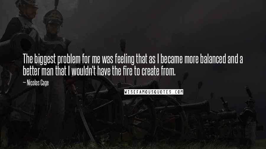 Nicolas Cage Quotes: The biggest problem for me was feeling that as I became more balanced and a better man that I wouldn't have the fire to create from.
