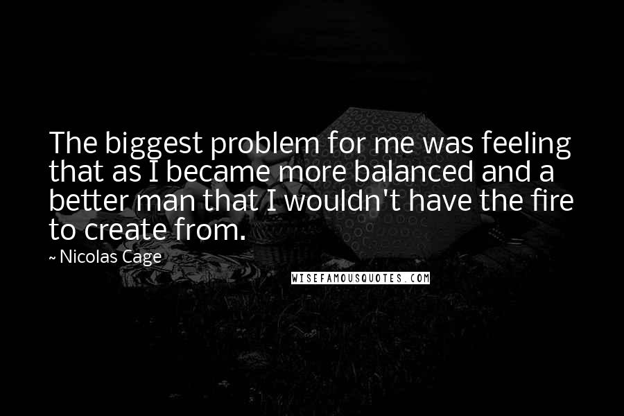 Nicolas Cage Quotes: The biggest problem for me was feeling that as I became more balanced and a better man that I wouldn't have the fire to create from.