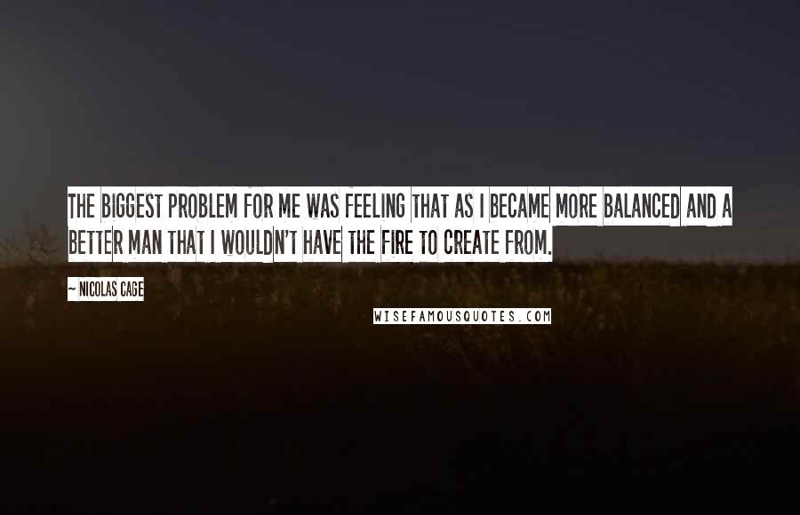 Nicolas Cage Quotes: The biggest problem for me was feeling that as I became more balanced and a better man that I wouldn't have the fire to create from.