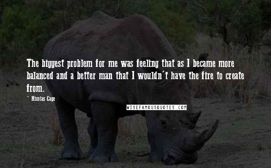 Nicolas Cage Quotes: The biggest problem for me was feeling that as I became more balanced and a better man that I wouldn't have the fire to create from.