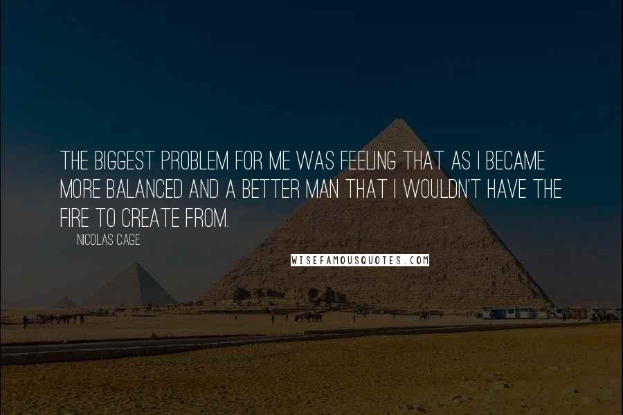 Nicolas Cage Quotes: The biggest problem for me was feeling that as I became more balanced and a better man that I wouldn't have the fire to create from.
