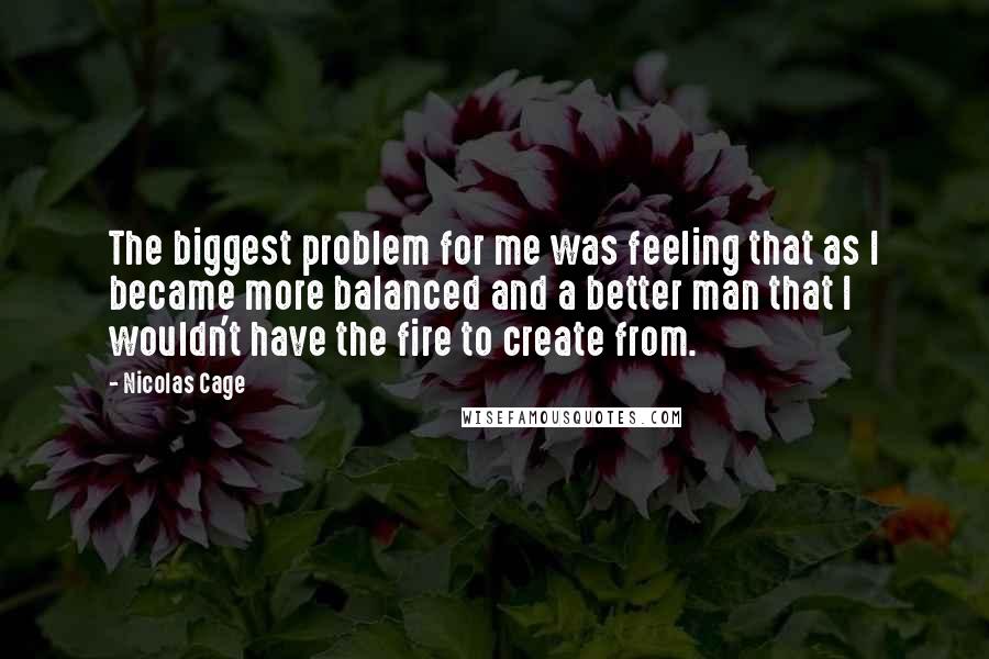 Nicolas Cage Quotes: The biggest problem for me was feeling that as I became more balanced and a better man that I wouldn't have the fire to create from.