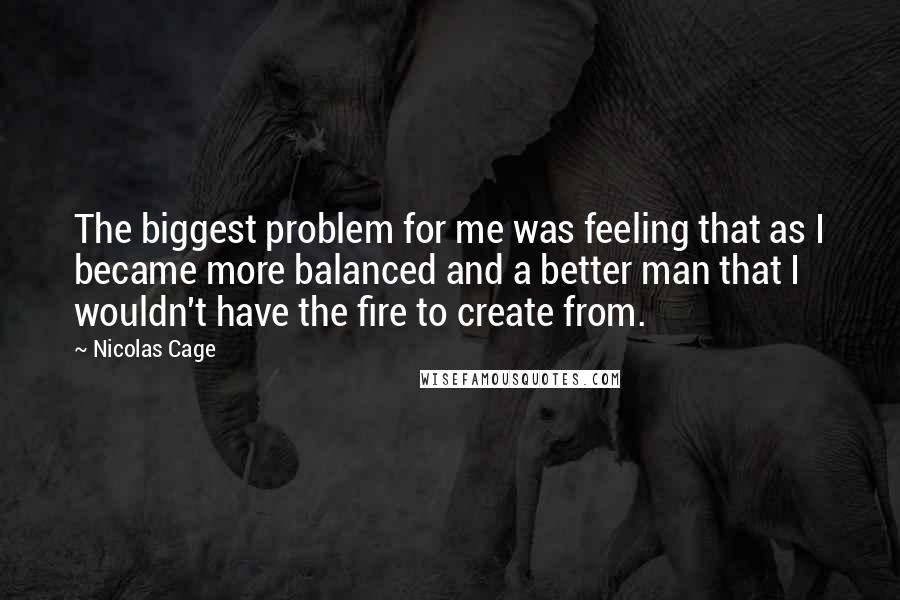 Nicolas Cage Quotes: The biggest problem for me was feeling that as I became more balanced and a better man that I wouldn't have the fire to create from.