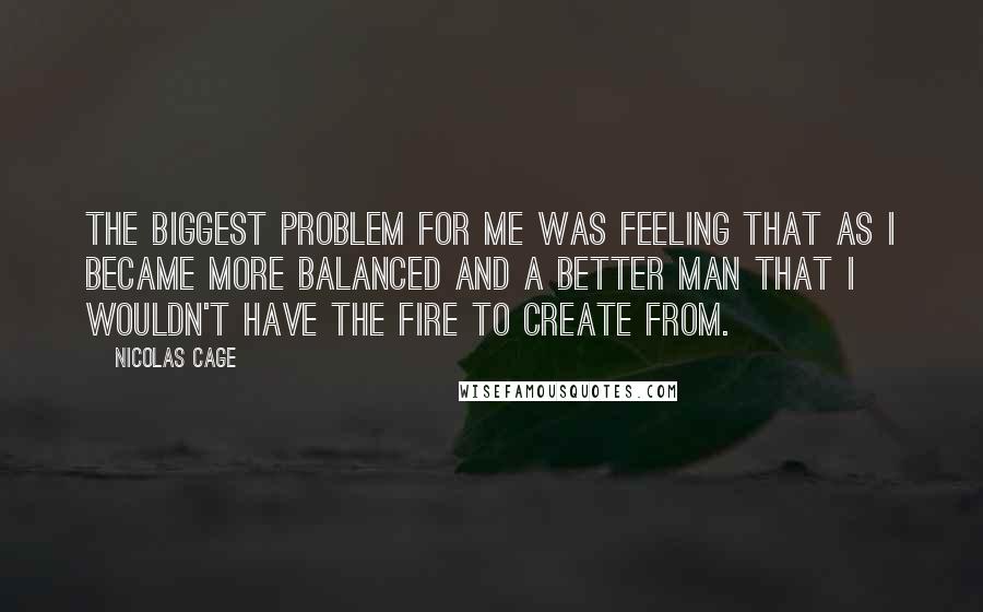 Nicolas Cage Quotes: The biggest problem for me was feeling that as I became more balanced and a better man that I wouldn't have the fire to create from.
