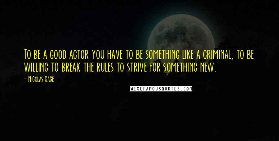 Nicolas Cage Quotes: To be a good actor you have to be something like a criminal, to be willing to break the rules to strive for something new.